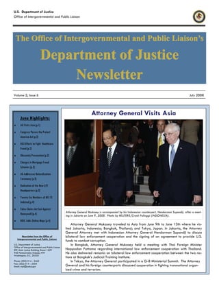 June Highlights:
♦ AG Visits Asia (p.1)
♦ Congress Passes the Protect
America Act (p.2)
♦ DOJ Efforts to Fight Healthcare
Fraud (p.2)
♦ Obscenity Prosecution (p.2)
♦ Charges in Mortgage Fraud
Schemes (p.3)
♦ AG Addresses Naturalization
Ceremony (p.3)
♦ Dedication of the New ATF
Headquarters (p.3)
♦ Twenty-Six Members of MS-13
Indicted (p.4)
♦ False Claims Act Suit Against
Honeywell (p.4)
♦ NDIC Adds Online Maps (p.4)
Newsletter from the Office of
Intergovernmental and Public Liaison
U.S. Department of Justice
Office of Intergovernmental and Public Liaison
RFK Main Justice Building, Room 1629
950 Pennsylvania Avenue, NW
Washington, D.C. 20530
Phone: (202) 514 - 3465
Fax: (202) 514 - 2504
Email: oipl@usdoj.gov
Attorney General Mukasey is accompanied by his Indonesian counterpart, Hendarman Supandji, after a meet-
ing in Jakarta on June 9, 2008. Photo by REUTERS/Crack Palinggi (INDONESIA).
Attorney General Visits Asia
Attorney General Mukasey traveled to Asia from June 9th to June 13th where he vis-
ited Jakarta, Indonesia; Bangkok, Thailand; and Tokyo, Japan. In Jakarta, the Attorney
General Attorney met with Indonesian Attorney General Hendarman Supandji to discuss
bilateral law enforcement cooperation and the signing of an agreement to provide U.S.
funds to combat corruption.
In Bangkok, Attorney General Mukasey held a meeting with Thai Foreign Minister
Noppadon Pattama regarding international law enforcement cooperation with Thailand.
He also delivered remarks on bilateral law enforcement cooperation between the two na-
tions at Bangkok’s Judicial Training Institute.
In Tokyo, the Attorney General participated in a G-8 Ministerial Summit. The Attorney
General and his foreign counterparts discussed cooperation in fighting transnational organ-
ized crime and terrorism.
U.S. Department of Justice
Office of Intergovernmental and Public Liaison
The Office of Intergovernmental and Public Liaison’sThe Office of Intergovernmental and Public Liaison’sThe Office of Intergovernmental and Public Liaison’s
Department of JusticeDepartment of JusticeDepartment of Justice
NewsletterNewsletterNewsletter
Volume 2, Issue 6 July 2008
 
