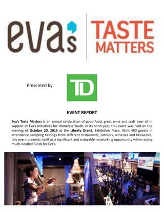 EVENT REPORT
Eva’s Taste Matters is an annual celebration of good food, great wine and craft beer all in
support of Eva’s Initiatives for Homeless Youth. In its ninth year, this event was held on the
evening of October 20, 2015 at the Liberty Grand, Exhibition Place. With 400 guests in
attendance sampling tastings from different restaurants, caterers, wineries and breweries,
this event presents itself as a significant and enjoyable networking opportunity while raising
much-needed funds for Eva’s.
Presented by:
 