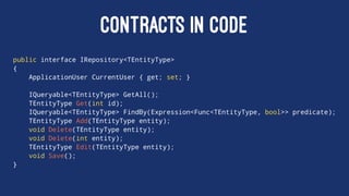 CONTRACTS IN CODE
public interface IRepository<TEntityType>
{
ApplicationUser CurrentUser { get; set; }
IQueryable<TEntityType> GetAll();
TEntityType Get(int id);
IQueryable<TEntityType> FindBy(Expression<Func<TEntityType, bool>> predicate);
TEntityType Add(TEntityType entity);
void Delete(TEntityType entity);
void Delete(int entity);
TEntityType Edit(TEntityType entity);
void Save();
}
 
