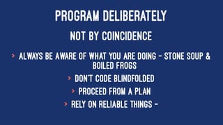PROGRAM DELIBERATELY
NOT BY COINCIDENCE
> Always be Aware of what you are doing - Stone Soup &
Boiled Frogs
> Don't Code Blindfolded
> Proceed from a plan
> Rely on reliable things -
 