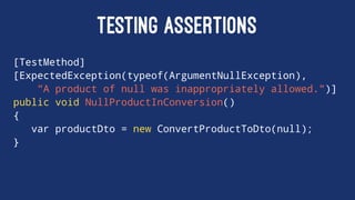 TESTING ASSERTIONS
[TestMethod]
[ExpectedException(typeof(ArgumentNullException),
"A product of null was inappropriately allowed.")]
public void NullProductInConversion()
{
var productDto = new ConvertProductToDto(null);
}
 