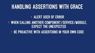 HANDLING ASSERTIONS WITH GRACE
> Alert User of Error
> When calling another component/service/module,
expect the unexpected
> Be proactive with assertions in your own code
 