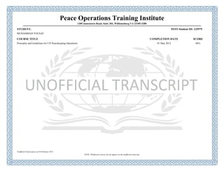 Peace Operations Training Institute
1309 Jamestown Road, Suite 202, Williamsburg VA 23185-3380
STUDENT: POTI Student ID: 125979
MUHAMMAD YOUSAF
COURSE TITLE COMPLETION DATE SCORE
Principles and Guidelines for UN Peacekeeping Operations 01 May 2012 86%
Unofficial Transcript as of 18 February 2013
NOTE: Withdrawn courses do not appear on the unofficial transcript.
 