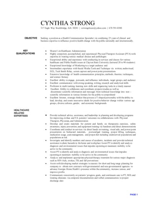 PAGE 1
CYNTHIA STRONG
317 Eagle Way Stockbridge, GA 30281 | cstrongcloses@yahoo.com | 678 591-0380
OBJECTIVE Seeking a position as a Health Communication Specialist via combining 25 years of clinical and
business expertise to influence positivehealth change with thepublic nationally and internationally.
KEY
QUALIFICATIONS
HEALTHCARE
RELATED
EXPERTISES
 Master’s in Healthcare Administration
 Highly competent, accomplished, and experienced PhysicalTherapist Assistant (PTA) with
expertise in treating various medical disease and pathologies
 Exceptional ability and experience with conducting in-services and classes for various
healthcare and Public Health issues at Clayton State University (lectured 20 to 90 students)
 Exceptional knowledge of Marketing to a target audience and
 Intermediate experience with Social Media Tools and Technique via written, audiovisual,
D2L, Tech Smith Relay, screen capture and power point presentations
 Extensive knowledge of health communication principles, methods, theories, techniques,
and science literacy
 Excellent ability to engage, persuade, and influence individuals, target groups, and audience
 Excellent communicator with strong speaking, writing, research and analytical skills
 Proficient in multi-tasking, learning new skills and organizing tasks in a timely manner
 Excellent Ability to collaborate and coordinate projects/studies as well as
disseminate scientific information and messages from technical knowledge into non –
scientific information in various formats for the public to comprehend
 Excellent listener, strategic thinker that possess a T-shaped personality with theability to
lead, develop, and create innovative ideals for positivebehavior change within various age
groups, diverse cultures, gender, and economic backgrounds
 Provide technical advice, assistance, and leadership in planning and developing programs
for improving civilian and VA patients’ outcomes via collaborations with Physical
Therapist, Physician, and Administration
 Develop and create materials for patient and family on therapeutic exercises, safety
awareness, injury prevention, and equipment training via handouts and direct demonstrations
 Coordinate and conduct in-services via direct hands on training, visual aids, and power point
presentation on biohazard materials, postural/gait training, proper lifting techniques,
medication usage, pain management, and proper diet including underserved populations and
populations at risk
 Investigate and identify numbers and causes of accidents, incidents and providetechnical
assistance to abate hazards in thehome and workplace Assist PT to identify and analyze
diagnosis and environmental issues that impedes operating at maximum mobility to be
active in the community
 Assist PT to identify and analyze diagnosis and environmental issues that impedes
operating at maximum mobility to be active in the community
 Analyze and implement appropriatephysicaltherapy treatment for various major diagnosis
such as HIV-Aids, strokes, TB, and fall preventions
 Assist with developing market strategies to execute for short and long range planning for
company to obtain new contracts with governmental and non-governmental agencies to
advance Georgia Home Health’s presence within thecommunity, increase census, and
improve profits
 Communicate consistently on patients’ progress, goals, and continuum care to PT, MD, and
treating clinicians via computer documentation and verbal communication to project
discharge date
 