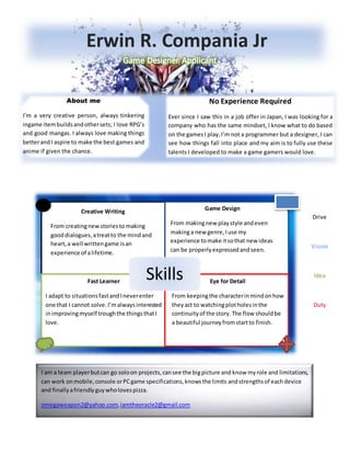 I am a team playerbutcan go soloon projects,cansee the bigpicture and know myrole and limitations,
can work onmobile,console orPCgame specifications,knowsthe limits andstrengthsof eachdevice
and finallyafriendlyguywholovespizza.
omegaweapon2@yahoo.com,iamtheoracle2@gmail.com
Skills
Erwin R. Compania Jr
About me
I’m a very creative person, always tinkering
ingame itembuildsandothersets; I love RPG’s
and good mangas. I always love making things
betterandI aspire to make the best games and
anime if given the chance.
No Experience Required
Ever since I saw this in a job offer in Japan, I was looking for a
company who has the same mindset, I know what to do based
on the gamesI play,I’m not a programmer but a designer, I can
see how things fall into place and my aim is to fully use these
talents I developed to make a game gamers would love.
Creative Writing
From creatingnewstoriesto making
gooddialogues,atreatto the mindand
heart,a well writtengame isan
experience of alifetime.
Game Design
From makingnew playstyle andeven
makinga new genre,Iuse my
experience tomake itsothat new ideas
can be properlyexpressedandseen.
Fast Learner
I adapt to situationsfastandIneverenter
one that I cannot solve. I’malwaysinterested
inimprovingmyself troughthe thingsthatI
love.
Eye for Detail
From keepingthe characterinmindonhow
theyact to watchingplotholesinthe
continuity of the story. The flow shouldbe
a beautiful journeyfromstartto finish.
Drive
Vision
Idea
Duty
 
