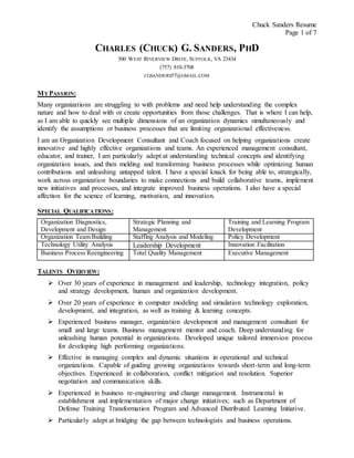 Chuck Sanders Resume
Page 1 of 7
CHARLES (CHUCK) G. SANDERS, PHD
500 WEST RIVERVIEW DRIVE, SUFFOLK, VA 23434
(757) 810-3708
CGSANDERS57@GMAIL.COM
MYPASSION:
Many organizations are struggling to with problems and need help understanding the complex
nature and how to deal with or create opportunities from those challenges. That is where I can help,
as I am able to quickly see multiple dimensions of an organization dynamics simultaneously and
identify the assumptions or business processes that are limiting organizational effectiveness.
I am an Organization Development Consultant and Coach focused on helping organizations create
innovative and highly effective organizations and teams. An experienced management consultant,
educator, and trainer, I am particularly adept at understanding technical concepts and identifying
organization issues, and then melding and transforming business processes while optimizing human
contributions and unleashing untapped talent. I have a special knack for being able to, strategically,
work across organization boundaries to make connections and build collaborative teams, implement
new initiatives and processes, and integrate improved business operations. I also have a special
affection for the science of learning, motivation, and innovation.
SPECIAL QUALIFICATIONS:
Organization Diagnostics,
Development and Design
Strategic Planning and
Management
Training and Learning Program
Development
Organization Team Building Staffing Analysis and Modeling Policy Development
Technology Utility Analysis Leadership Development Innovation Facilitation
Business Process Reengineering Total Quality Management Executive Management
TALENTS OVERVIEW:
 Over 30 years of experience in management and leadership, technology integration, policy
and strategy development, human and organization development.
 Over 20 years of experience in computer modeling and simulation technology exploration,
development, and integration, as well as training & learning concepts.
 Experienced business manager, organization development and management consultant for
small and large teams. Business management mentor and coach. Deep understanding for
unleashing human potential in organizations. Developed unique tailored immersion process
for developing high performing organizations.
 Effective in managing complex and dynamic situations in operational and technical
organizations. Capable of guiding growing organizations towards short-term and long-term
objectives. Experienced in collaboration, conflict mitigation and resolution. Superior
negotiation and communication skills.
 Experienced in business re-engineering and change management. Instrumental in
establishment and implementation of major change initiatives; such as Department of
Defense Training Transformation Program and Advanced Distributed Learning Initiative.
 Particularly adept at bridging the gap between technologists and business operations.
 
