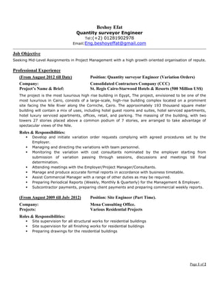 Page 1 of 2
Beshoy Efat
Quantity surveyor Engineer
Tel:(+2) 01281902978
Email:Eng.beshoyeffat@gmail.com
Job Objective
Seeking Mid-Level Assignments in Project Management with a high growth oriented organisation of repute.
Professional Experience
(From August 2012 till Date) Position: Quantity surveyor Engineer (Variation Orders)
Company: Consolidated Contractors Company (CCC)
Project’s Name & Brief: St. Regis Cairo-Starwood Hotels & Resorts (500 Million US$)
The project is the most luxurious high rise building in Egypt, The project, envisioned to be one of the
most luxurious in Cairo, consists of a large-scale, high-rise building complex located on a prominent
site facing the Nile River along the Corniche, Cairo. The approximately 193 thousand square meter
building will contain a mix of uses, including hotel guest rooms and suites, hotel serviced apartments,
hotel luxury serviced apartments, offices, retail, and parking. The massing of the building, with two
towers 27 stories placed above a common podium of 7 stories, are arranged to take advantage of
spectacular views of the Nile.
Roles & Responsibilities:
 Develop and initiate variation order requests complying with agreed procedures set by the
Employer.
 Managing and directing the variations with team personnel.
 Monitoring the variation with cost consultants nominated by the employer starting from
submission of variation passing through sessions, discussions and meetings till final
determination.
 Attending meetings with the Employer/Project Manager/Consultants.
 Manage and produce accurate formal reports in accordance with business timetable.
 Assist Commercial Manager with a range of other duties as may be required.
 Preparing Periodical Reports (Weekly, Monthly & Quarterly) for the Management & Employer.
 Subcontractor payments, preparing client payments and preparing commercial weekly reports.
(From August 2009 till July 2012) Position: Site Engineer (Part Time).
Company: Mena Consulting Office.
Projects: Various Residential Projects
Roles & Responsibilities:
 Site supervision for all structural works for residential buildings
 Site supervision for all finishing works for residential buildings
 Preparing drawings for the residential buildings
 