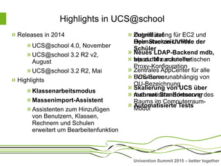 Univention Summit 2015 – better together
Highlights in UCS@school
Zugriff auf
Heimatverzeichnisse der
Schüler
wpad.dat zur automatischen
Proxy-Konfiguration
Schulname unabhängig von
OU-Bezeichnung
Automatische Erkennung des
Raums im Computerraum-
Modul
Releases in 2014
UCS@school 4.0, November
UCS@school 3.2 R2 v2,
August
UCS@school 3.2 R2, Mai
Highlights
Klassenarbeitsmodus
Massenimport-Assistent
Assistenten zum Hinzufügen
von Benutzern, Klassen,
Rechnern und Schulen
erweitert um Bearbeitenfunktion
Unterstützung für EC2 und
OpenStack in UVMM
Neues LDAP-Backend mdb,
bis zu 10x schneller
Zentrales AppCenter für alle
UCS-Server
Skalierung von UCS über
mehrere Standortserver
Automatisierte Tests
 