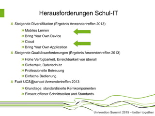 Univention Summit 2015 – better together
Herausforderungen Schul-IT
Steigende Diversifikation (Ergebnis Anwendertreffen 2013)
Mobiles Lernen
Bring Your Own Device
Cloud
Bring Your Own Application
Steigende Qualitätsanforderungen (Ergebnis Anwendertreffen 2013)
Hohe Verfügbarkeit, Erreichbarkeit von überall
Sicherheit, Datenschutz
Professionelle Betreuung
Einfache Bedienung
Fazit UCS@school Anwendertreffen 2013
Grundlage: standardisierte Kernkomponenten
Einsatz offener Schnittstellen und Standards
 