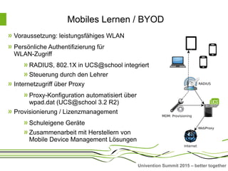 Univention Summit 2015 – better together
Mobiles Lernen / BYOD
Voraussetzung: leistungsfähiges WLAN
Persönliche Authentifizierung für
WLAN-Zugriff
RADIUS, 802.1X in UCS@school integriert
Steuerung durch den Lehrer
Internetzugriff über Proxy
Proxy-Konfiguration automatisiert über
wpad.dat (UCS@school 3.2 R2)
Provisionierung / Lizenzmanagement
Schuleigene Geräte
Zusammenarbeit mit Herstellern von
Mobile Device Management Lösungen
 