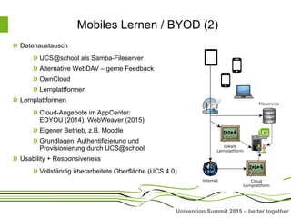Univention Summit 2015 – better together
Mobiles Lernen / BYOD (2)
Datenaustausch
UCS@school als Samba-Fileserver
Alternative WebDAV – gerne Feedback
OwnCloud
Lernplattformen
Lernplattformen
Cloud-Angebote im AppCenter:
EDYOU (2014), WebWeaver (2015)
Eigener Betrieb, z.B. Moodle
Grundlagen: Authentifizierung und
Provisionierung durch UCS@school
Usability + Responsiveness
Vollständig überarbeitete Oberfläche (UCS 4.0)
 