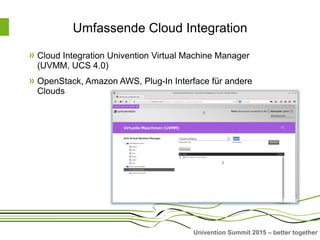 Univention Summit 2015 – better together
Umfassende Cloud Integration
Cloud Integration Univention Virtual Machine Manager
(UVMM, UCS 4.0)
OpenStack, Amazon AWS, Plug-In Interface für andere
Clouds
 