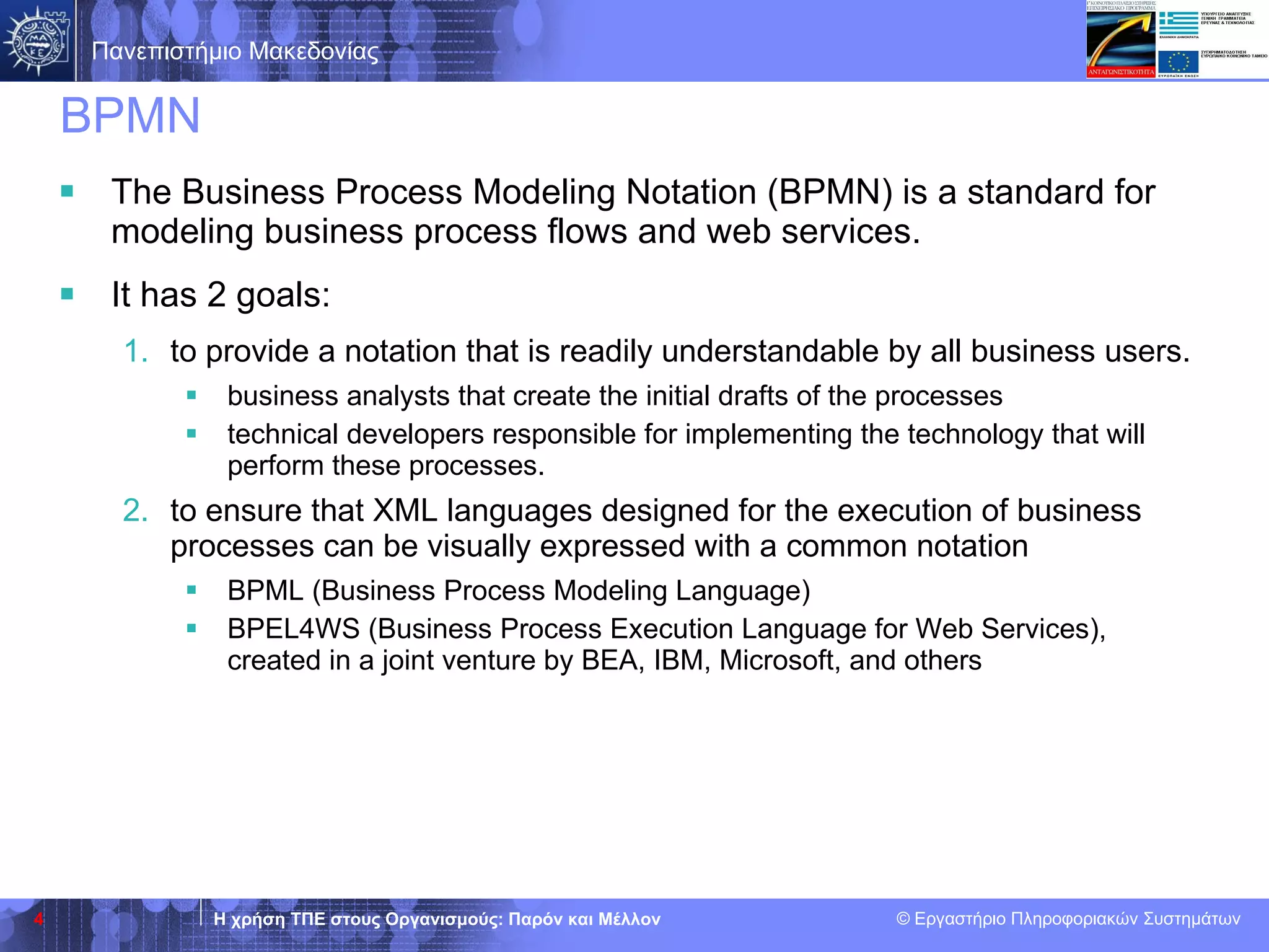 BPMN The Business Process Modeling Notation (BPMN) is  a  standard  for  model ing  business process flows and web services.  It has 2 goals: to provide a notation that is readily understandable by all business users.  business analysts that create the initial drafts of the processes  technical developers responsible for implementing the technology that will perform th e se processes.  to ensure that XML languages designed for the execution of business processes   can be visually expressed with a common notation BPML (Business Process Modeling Language)  BPEL4WS (Business Process Execution Language for Web Services) ,  created in a joint venture by BEA, IBM, Microsoft, and others 