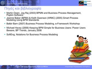 Πηγές και βιβλιογραφία Martin Owen, Jog Raj (2003) BPMN and Business Process Management, Popkin Software Jeanne Baker (BPMI) & Keith Swenson (WfMC) (2005) Smart Process Modeling Using BPM Standards Balbir Barn (2007) Business Process Modeling, e-Framework Workshop Michael Havey (2006)  Keeping BPM Simple for Business Users:   Power Users Beware , BP Trends, January 2006 SoftEng, Notations for Business Process Modeling 
