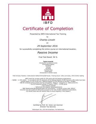 Certificate of Completion
Presented by IBFD International Tax Training
to
Charles Lincoln
on
29 September 2016
for successfully completing the online course on international taxation,
Passive Income
Final Test Result: 96 %
Topics covered:
Introduction to passive income
Immovable property
Dividends
Interest
Royalties
Technical fees
Capital gains
Introduction to further issues
Field of study:Taxation | Instructional method:Online/Self-study | Training hours: 13hrs core study, 15hrs further reading
IBFD online tax courses qualify for CPE points with the following organizations:
– NASBA - 11 CPE credits -- In accordance with the standards of the National Registry of CPE Sponsors, CPE credits have been
granted based on a 50-minute hour. (National Registry of CPE Sponsors ID Number: 107989).
– IAB-IEC (Institute of Accountants and Tax Consultants - Belgium - recognition nr. E0021/2016-07)
– The UK Chartered Institute of Taxation (CIOT) – 13 CPE points
– Irish Taxation Institute
– Netherlands RB (Register Belastingadviseurs)
– NBA (Nederlandse Beroepsorganisatie van accountants) – 13 points (cursus code: 60932)
(Courses may also qualify for CPE points pursuant to the rules of other professional associations.
You should check with the relevant body to ensure eligibility in this respect.)
Certified by Prof. Dr. Victor van Kommer
Director Tax Services
Rietlandpark 301, 1019 DW Amsterdam, The Netherlands
 