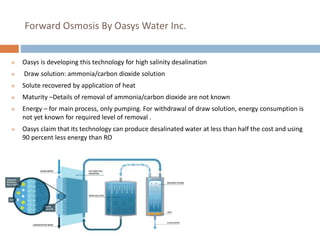 Forward Osmosis By Oasys Water Inc.
 Oasys is developing this technology for high salinity desalination
 Draw solution: ammonia/carbon dioxide solution
 Solute recovered by application of heat
 Maturity –Details of removal of ammonia/carbon dioxide are not known
 Energy – for main process, only pumping. For withdrawal of draw solution, energy consumption is
not yet known for required level of removal .
 Oasys claim that its technology can produce desalinated water at less than half the cost and using
90 percent less energy than RO
 