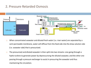 2. Pressure Retarded Osmosis
 When concentrated seawater and diluted fresh water (i.e. river water) are separated by a
semi permeable membrane, water will diffuse from the feed side into the draw solution side
(i.e. seawater side) that is pressurized.
 The pressurized and diluted seawater is then split into two streams: one going through a
hydro-turbine to generate power by depressurizing the diluted seawater, and the other one
passing through a pressure exchanger to assist in pressuring the seawater and thus
maintaining the circulation.
 