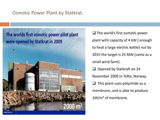  The world’s first osmotic power
plant with capacity of 4 kW ( enough
to heat a large electric kettle) nut by
2015 the target is 25 MW (same as a
small wind farm).
 Opened by Statkraft on 24
November 2009 in Tofte, Norway.
 This plant uses polyimide as a
membrane, and is able to produce
1W/m² of membrane.
Osmotic Power Plant by Statkrat.
 