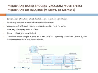 MEMBRANE BASED PROCESS- VACCUUM MULTI EFFECT
MEMBRANE DISTILLATION (V-MEMD BY MEMSYS)
o Combination of multiple effect distillation and membrane distillation
o Essentially pressure is reduced across multiple stages
o Vacuum passing through membranes continues to evaporate water
o Maturity – Currently at 50 m3/day
o Energy – Electricity- very limited
o Thermal – needs low grade heat. 45 to 185 kWh/m3 depending on number of effects, and
energy recovery using vapor compression
 