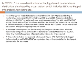 MEMSTILL® is a new desalination technology based on membrane
distillation. developed by a consortium which includes TNO and Keppel
Integrated Engineering Ltd.
 The technology was first tested at bench scale and then with a 2m3/d pilot plant testing at
Senoko Refuse Incineration Plant from February 2006 to June 2007. This demonstrated the
principle of MEMSTILL® on a pilot scale, and sustainable operation of the M26 type MEMSTILL®
module. The up scaling of 3 m2 (membrane area) bench scale to 600 m2 proved that the integrity
of membrane modules remained well and no severe leakage was observed. The distillate quality
was superior throughout the pilot plant study period.
 A second MEMSTILL® pilot in the Netherlands (E.ON pilot) was carried out with improved
material and configurations, and was able to demonstrate up to 10X better results (e.g. flux,
intake flow, distillate flow, energy efficiency, heat input) than the Singapore pilot.
 A third pilot with further improvements is being tested out in AVR, the Netherlands. Keppel
Seghers intends to build a MEMSTILL® demonstration plant in Singapore to further develop and
commercialize the technology.
 