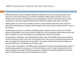 MMD Desalination Systems By Solar Spring Inc..
 MMD desalination systems (Modular Membrane Distillation) use solar energy to provide clean
water from saline water. Based on membrane distillation, MMD systems provide a secure and
reliable source of water for drinking or process applications. The self-contained systems are low
maintenance, robust and operate efficiently from brackish to highly saline well or seawater.
 MMD systems are even more cost effective when using available waste heat. Excess heat from
operations (cooling towers, cooling of diesel engines, etc.) can be used to recycle water for reuse in
the process.
 SolarSpring is a pioneer in membrane distillation systems driven by solar energy. The first field
system was deployed in the Canary Islands in 2004 and is still in operation today. Systems have now
been installed in countries from Mexico to the Middle East, Africa and Australia.
 Drinking water in Namibia:- A containerized and 100 % solar-driven MMD system was installed in
northern Namibia in 2010. This is one of the driest areas in the country and SolarSpring partnered
with Fraunhofer ISE to bring water to the region. The system includes thermal heat storage and
provides 5,000 liters of drinking water 24 hours a day.
 Process water in Pantelleria:- An MMD system using waste heat from a diesel generation station is
desalinating seawater for process use. The distilled water is used to make a urea solution for the
selective catalytic reduction of NOx exhaust gases. In addition to providing 5,000 liters of process
water, the MD process reduces the cooling load of the plant.
 