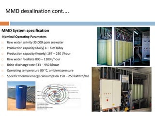 MMD System specification
Nominal Operating Parameters
 Raw water salinity 35,000 ppm seawater
 Production capacity (daily) 4 – 6 m3/day
 Production capacity (hourly) 167 – 250 l/hour
 Raw water feedrate 800 – 1200 l/hour
 Brine discharge rate 633 – 950 l/hour
 Operating temperature 80 °C, ambient pressure
 Specific thermal energy consumption 150 – 250 kWhth/m3
MMD desalination cont....
 