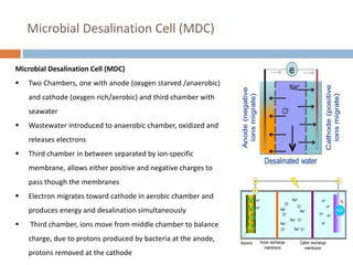 Microbial Desalination Cell (MDC)
Microbial Desalination Cell (MDC)
 Two Chambers, one with anode (oxygen starved /anaerobic)
and cathode (oxygen rich/aerobic) and third chamber with
seawater
 Wastewater introduced to anaerobic chamber, oxidized and
releases electrons
 Third chamber in between separated by ion-specific
membrane, allows either positive and negative charges to
pass though the membranes
 Electron migrates toward cathode in aerobic chamber and
produces energy and desalination simultaneously
 Third chamber, ions move from middle chamber to balance
charge, due to protons produced by bacteria at the anode,
protons removed at the cathode
 