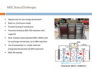 MDC Status/Challenges
 Opportunity for low-energy desalination
 Batch vs. Continuous mode
 Possible fouling of membranes
 Presently limited to 90% TDS reduction with
single ED
 New, multiple stacks (Stacked MDC, SMDC) with
ion exchange membranes, up to 98% reduction
 Use of wastewater vs. simple substrate
(integrated desalination & WW treatment)
 MDC-RO Hybrids
 