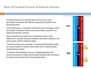 Basic of Forward Osmosis & Reverse Osmosis
 Forward osmosis is an osmotic process that uses a semi
permeable membrane for effective separation of water from
dissolved solute.
 In the FO process, a net water movement occurs through a semi-
permeable membrane from a low concentration solution to a
high concentration solution.
 The driving force for water flux in forward osmosis is the
difference in osmotic pressure between two water solutions, the
saline water and the impaired water.
 Forward osmosis uses seawater or concentrated brackish water
as a draw solution to extract clean water from impaired water
streams(waste water).
 In Reverse Osmosis(RO), pressure is applied (greater than
osmotic pressure) on high concentrated solution side to produce
& recover fresh water from concentrated water.
 