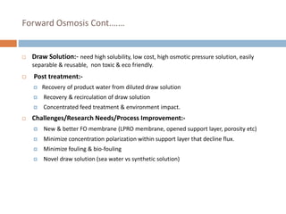 Forward Osmosis Cont.……
 Draw Solution:- need high solubility, low cost, high osmotic pressure solution, easily
separable & reusable, non toxic & eco friendly.
 Post treatment:-
 Recovery of product water from diluted draw solution
 Recovery & recirculation of draw solution
 Concentrated feed treatment & environment impact.
 Challenges/Research Needs/Process Improvement:-
 New & better FO membrane (LPRO membrane, opened support layer, porosity etc)
 Minimize concentration polarization within support layer that decline flux.
 Minimize fouling & bio-fouling
 Novel draw solution (sea water vs synthetic solution)
 