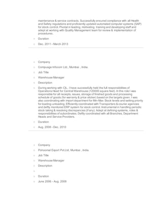 maintenance & service contracts. Successfully ensured compliance with all Health
and Safety regulations and proficiently updated automated computer systems (SAP)
for stock control. Pivotal in leading, motivating, training and developing staff and
adept at working with Quality Management team for review & implementation of
procedures.
o Duration
o Dec. 2011 - March 2013
o Company
o Compuage Infocom Ltd., Mumbai , India.
o Job Title
o Warehouse Manager
o Description
o During working with CIL, I have successfully held the full responsibilities of
Operations Head for Central Warehouse (120000 square feet). In this role I was
responsible for all receipts, issues, storage of finished goods and processing
schedule of goods (for warranty & price sticker) based on the targets given. I was
also coordinating with import department for Min-Max Stock levels and setting priority
for loading-unloading. Efficiently coordinated with Transporters & courier agencies
and deftly monitored ERP system for stock control. Instrumental in handling periodic
stock taking & resolving discrepancies (if any). Adept at defining systems, roles &
responsibilities of subordinates. Deftly coordinated with all Branches, Department
Heads and Service Providers.
o Duration
o Aug. 2008 - Dec. 2010
o Company
o Pohoomal Export Pvt.Ltd, Mumbai , India.
o Job Title
o Warehouse Manager
o Description
o
o Duration
o June 2006 - Aug. 2008
 