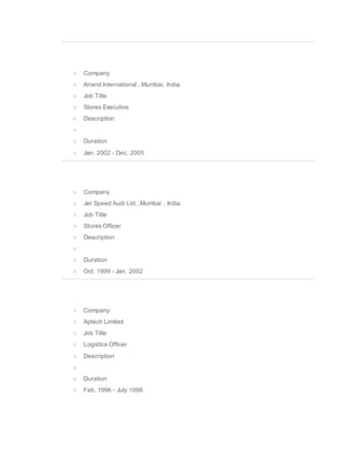 o Company
o Anand International , Mumbai, India.
o Job Title
o Stores Executive
o Description
o
o Duration
o Jan. 2002 - Dec. 2005
o Company
o Jet Speed Audi Ltd. ,Mumbai , India.
o Job Title
o Stores Officer
o Description
o
o Duration
o Oct. 1999 - Jan. 2002
o Company
o Aptech Limited
o Job Title
o Logistics Officer
o Description
o
o Duration
o Feb. 1996 - July 1998
 
