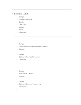  Education Details
o College
o University of Mumbai
o Duration
o - July 1997
o Degree
o B.Com
o Description
o
o College
o Dahanukar Institute Of Management , Mumbai
o Duration
o -
o Degree
o Diploma In Materials Management
o Description
o
o College
o BITS Institute , Mumbai
o Duration
o -
o Degree
o Diploma In Computer Programming
o Description
o
 
