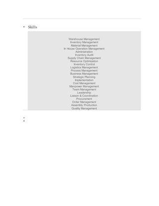  Skills
Warehouse Management
Inventory Management
Material Management
In House Operation Management
Administration
Inventory Audit
Supply Chain Management
Resource Optimization
Inventory Control
Logistics Management
Process Management
Business Management
Strategic Planning
Implementation
Cost Management
Manpower Management
Team Management
Leadership
Liaison & Coordination
Procurement
Order Management
Assembly Production
Quality Management


 