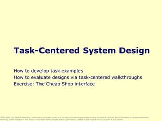 Task-Centered System Design How to develop task examples How to evaluate designs via task-centered walkthroughs Exercise: The Cheap Shop interface Slide deck by Saul Greenberg.  Permission is granted to use this for non-commercial purposes as long as general credit to Saul Greenberg is clearly maintained.  Warning: some material in this deck is used from other sources without permission. Credit to the original source is given if it is known, 