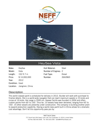 HeySea Vista
Make:       HeySea                                Hull Material:                Steel
Model:      Vista                                 Number of Engines: 2
Length:     152 ft 7 in                           Fuel Type:                    Diesel
Price:      $ 14,000,000                          Number:                       3662860
Year:       2012
Condition: Used
Location:   Jiangmen, China


Description
This world classed yacht is scheduled for delivery in 2012. Builder will work with purchaser to
finalize details. She is a world-wide navigator that can reach maximum speeds is 15 knots and
cruise at 14 knots. Her range is 3500 nm. Heysea Yachts was founded in 2004 and offers
custom yachts from 60' to 150'. Thus far, 10 vessels have been delivered, ranging from 60' to
150'. 15 other vessels are presently under construction. The company is building another plant
to expand production capability. Having a world class yacht built in China allows for a dramatic
cost advantage. Don't let this opportunity pass you by.


                                                  Neff Yacht Sales
                     777 South East 20th Street, Suite 100, Fort Lauderdale, FL 33316, United States
                       Toll-free: 866-440-3836 Tel: 954.530.3348 Sales@NeffYachtSales.com
 
