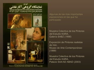 Algunas de las más importantes exposiciones en las que ha participado:  Muestra Colectiva de los Pintores del Estudio KARA,  Galería SABZ (1998) Exposición de Pintores realistas de Irán,  Museo de Arte Contemporáneo (1999) Muestra Colectiva de los Pintores del Estudio KARA, Palacio SAA’AD ABAD (2003) 