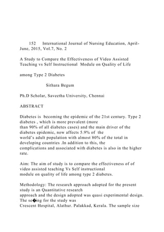 152 International Journal of Nursing Education, April-
June, 2015, Vol.7, No. 2
A Study to Compare the Effectiveness of Video Assisted
Teaching vs Self Instructional Module on Quality of Life
among Type 2 Diabetes
Sithara Begum
Ph.D Scholar, Saveetha University, Chennai
ABSTRACT
Diabetes is becoming the epidemic of the 21st century. Type 2
diabetes , which is more prevalent (more
than 90% of all diabetes cases) and the main driver of the
diabetes epidemic, now affects 5.9% of the
world’s adult population with almost 80% of the total in
developing countries .In addition to this, the
complications and associated with diabetes is also in the higher
rate.
Aim: The aim of study is to compare the effectiveness of of
video assisted teaching Vs Self instructional
module on quality of life among type 2 diabetes.
Methodology: The research approach adopted for the present
study is an Quantitative research
approach and the design adopted was quasi experimental design.
The se�ing for the study was
Crescent Hospital, Alathur. Palakkad, Kerala. The sample size
 
