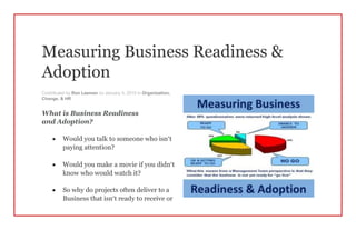 Measuring Business Readiness &
Adoption
Contributed by Ron Leeman on January 5, 2015 in Organization,
Change, & HR
What is Business Readiness
and Adoption?
 Would you talk to someone who isn’t
paying attention?
 Would you make a movie if you didn’t
know who would watch it?
 So why do projects often deliver to a
Business that isn’t ready to receive or
 