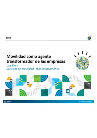 Movilidad 
como 
agente 
transformador 
de 
las 
empresas 
Luis 
Eirea 
Servicios 
de 
Movilidad 
-­‐ 
IBM 
La4noamérica 
IBM Mobility Services 1 © 2014 IBM Corporation 
 