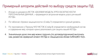 Примерный алгоритм действий по выбору средств защиты ПД
1. Исходя из документа ФСТЭК «БАЗОВАЯ МОДЕЛЬ УГРОЗ БЕЗОПАСНОСТИ
ПЕРСОНАЛЬНЫХ ДАННЫХ…» формируется актуальная модель угроз для вашей
ИСПДн.
2. По табличке «Уровни защищенности» (Слайд 7) определяется нужный уровень.
3. По приложению к Приказу №21 ФСТЭК (Слайд 8) определяется необходимый состав
и содержание мер, которые нужно реализовать для защиты вашей ИСПДн
4. Значительную долю этих мер можно поручить (по договорупоручению) выполнять
нам, разместив серверный сегмент ИСПДн в «Защищенном облаке Softline(ФЗ-152)».
 