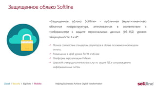 Защищенное облако Softline
«Защищенное облако Softline» - публичная (мультитенантная)
облачная инфраструктура, аттестованная в соответствии с
требованиями к защите персональных данных (ФЗ-152) уровня
защищенности 3 и 4*:
 Полное соответствие стандартам регуляторов в облаке по ежемесячной модели
оплаты;
 Размещение в ЦОД уровня Tier III в Москве
 Платформа виртуализации VMware
 Широкий спектр дополнительных услуг по защите ПД и сопровождению
информационных систем.
 