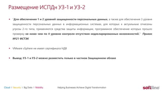 Размещение ИСПДн УЗ-1 и УЗ-2
 “Для обеспечения 1 и 2 уровней защищенности персональных данных, а также для обеспечения 3 уровня
защищенности персональных данных в информационных системах, для которых к актуальным отнесены
угрозы 2-го типа, применяются средства защиты информации, программное обеспечение которых прошло
проверку не ниже чем по 4 уровню контроля отсутствия недекларированных возможностей.” Приказ
№21 ФСТЭК
 VMware vSphere не имеет сертификата НДВ
 Вывод: У3-1 и УЗ-2 можно разместить только в частном Защищенном облаке
 