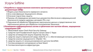 Услуги Softline
1.Разработка и предоставление комплекта организационно-распорядительной
документации (ОРД):
1.Модель угроз безопасности серверного сегмента
2.Акты классификации Защищенного облака.
3.Описание подсистемы защиты.
4.Приказы об утверждении регламентных документов обеспечения информационной
безопасности (модели здоровья, регламент РК и пр.)
5.Поручение об обработке ПД(хранение персональных данных и предоставление этих
персональных данных для обработки пользователям Заказчика).
2.Размещение информационных систем в публичном или частном облаке, защищенном
следующими СЗИ:
1. Межсетевой экран Check Point Security Gateway
2. Средство криптографической защиты канала связи С-Терра
3. средства антивирусной защиты Kaspersky Security ;
4. средство защиты виртуальной среды vGate R2, в т.ч. обеспечивающее контроль целостности;
5. Средство анализа защищенности «XSpider 7.8»;
6. средства защиты от несанкционированного доступа SecretNet.
7. Система резервного копирования на базе Veeam
8. Система мониторинга инфраструктуры
 