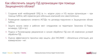1. Создание всей необходимой ОРД (в т.ч. модели угроз и УЗ) внутри организации – при
помощи Softline, веб-сервисов (для небольших компаний) или самостоятельно.
2. Размещение серверного сегмента ИСПДн по договору-поручению в Защищенном облаке
Softline.
3. Защита канала связи и рабочих мест сотрудников на территории Заказчика (С-Терра,
антивирус, СДЗ и пр.).
4. Подача в Роскомнадзор уведомления о начале обработки ПД или об изменении условий
обработки ПД.
5. Оценка эффективности принятых мер защиты. Для ГИС/МИС – обязательна аттестация, для
коммерческих – нет.
Как обеспечить защиту ПД организации при помощи
Защищенного облака?
 