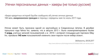 Утечки персональных данных – хакеры (не только русские)
«Бюро кредитных историй Equifax сообщило об утечке личных данных
143 млн. американских граждан в период с середины мая по июль 2017 года.
Утечка может быть признана одной из крупнейших в Соединенных Штатах. В декабре
прошлого года Yahoo Inc. заявила, что в августе 2013 г. было скомпрометировано более
1 млрд. учетных записей пользователей, а в 2014 г. интернет-площадка для торговли EBay
Inc. призвала 145 млн пользователей изменить свои пароли после кибер-атаки».
Ведомости, 08.09.2017
https://www.vedomosti.ru/technology/articles/2017/09/08/732945-ssha-utechka-dannih
 