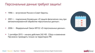 Персональные данные требуют защиты!
 1996 г. - вступление России в Совет Европы.
 2001 г. - подписание Конвенции «О защите физических лиц при
автоматизированной обработке персональных данных».
 2006 г - Федеральный Закон №152 «О персональных данных».
 1 сентября 2015 – начало действия 242-ФЗ . Сбор и изменение
ПД можно проводить только на территории РФ.
 