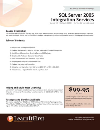 31+ hours of instructor-led training!



                                                                          SQL Server 2005
                                                                      Integration Services
                                                                  • CourseId: 153 • Skill level: 200-500 • Run Time: 31+ hours (162 videos)




Course Description
This popular LearnItFirst.com course is one of our most popular courses. Master trainer Scott Whigham takes you through the steps
you need to migrate data to and fro. You’ll learn package management, creation, conﬁguration, security, debugging and much more!


Table of Contents

      1 - Introduction to Integration Services
      2 - Package Management - Security, Storage, Logging and Change Management
      3 - Variables and Expressions - Creating Dynamic SSIS Packages
      4 - Creating SSIS Packages - Container-based Tasks
      5 - Data Transformation and Data Flow Tasks in SSIS
      6 - Scripting and Using .NET Assemblies in SSIS
      7 - Package Execution and Scheduling
      8 - Migrating and Upgrading From SQL Server 2000 DTS to SSIS in SQL 2005
      9 - Miscellaneous - Topics That Do Not Fit Anywhere Else!




Pricing and Multi-User Licensing
LearnItFirst’s courses are priced on a per user, per course basis. Volume discounts start
for as few as ﬁve users. Please visit our website or call us at +1(877) 630-6708 for more
                                                                                                  $99.95      per user
information.
                                                                                             • Purchasing this course allows you access
                                                                                             to view and download the videos for one
Packages and Bundles Available                                                               full year
This course is part of our “SQL Server 2005 Database Administrator” package and our
“Visual Studio 2005 Developer” package. Each package features four courses and a sav-        • Course may be watched as often as nec-
ings of 25% oﬀ the retail price (“Buy 3 Get 1 Free”).                                        essary during that time




                                                                                                          http://www.learnitﬁrst.com/
                                                                                                Sales & information: (877) 630-6708
 