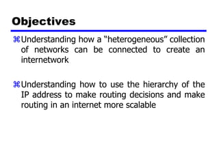Objectives
 Understanding how a “heterogeneous” collection
 of networks can be connected to create an
 internetwork

 Understanding how to use the hierarchy of the
 IP address to make routing decisions and make
 routing in an internet more scalable
 