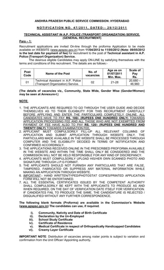 ANDHRA PRADESH PUBLIC SERVICE COMMISSION: HYDERABAD

                 NO TI FI C ATI O N NO. 47/ 2011, D ATE D: - 29/ 12/ 2011

   TECHNICAL ASSISTANT IN A.P. POLICE (TRANSPORT ORGANIZATION) SERVICE.
                         (GENERAL RECRUITMENT)
Para – 1:
Recruitment applications are invited On-line through the proforma Application to be made
available on WEBSITE (www.apspsc.gov.in) from 11/04/2012 to 11/05/2012 (Note: 09/05/2012
is the last date for payment of fee) for recruitment to the post of Technical assistant in A.P.
Police (Transport Organization) Service.
        The desirous eligible Candidates may apply ON-LINE by satisfying themselves with the
terms and conditions of this recruitment. The details are as follows:-

                                                                  Age as on        Scale of
   Post                                                No. of
                       Name of the Post                           01/07/2011         Pay
   Code                                              vacancies
                                                                  Min. Max.          Rs.
                Technical Assistant in A.P. Police                                 20,680 –
    01                                                  02           21-28
                (Transport Organization) Service.                                   46,960

(The details of vacancies viz., Community, State Wide, Gender Wise (Gender/Women)
may be seen at Annexure-I.)

NOTE:

1. THE APPLICANTS ARE REQUIRED TO GO THROUGH THE USER GUIDE AND DECIDE
   THEMSELVES AS TO THEIR ELIGIBILITY FOR THIS RECRUITMENT CAREFULLY
   BEFORE APPLYING AND ENTER THE PARTICULARS COMPLETELY ONLINE. ALL
   CANDIDATES HAVE TO PAY RS. 100/- (RUPEES ONE HUNDRED ONLY) TOWARDS
   APPLICATION PROCESSING FEE AND ALL THOSE WHO ARE NOT EXEMPTED FROM
   PAYMENT OF FEE HAVE ALSO TO PAY RS. 120/- (RUPEES ONE HUNDRED AND
   TWENTY ONLY) TOWARDS EXAMINATION FEE,
2. APPLICANT MUST COMPULSORILY FILL-UP ALL RELEVANT COLUMNS OF
   APPLICATION AND SUBMIT APPLICATION THROUGH WEBSITE ONLY. THE
   PARTICULARS MADE AVAILABLE IN THE WEBSITE SHALL BE PROCESSED THROUGH
   COMPUTER AND THE ELIGIBILITY DECIDED IN TERMS OF NOTIFICATION AND
   CONFIRMED ACCORDINGLY.
3. THE APPLICATIONS RECEIVED ONLINE IN THE PRESCRIBED PROFORMA AVAILABLE
   IN THE WEBSITE AND WITHIN THE TIME SHALL ONLY BE CONSIDERED AND THE
   COMMISSION WILL NOT BE HELD RESPONSIBLE FOR ANY KIND OF DISCREPANCY.
4. APPLICANTS MUST COMPULSORILY UPLOAD HIS/HER OWN SCANNED PHOTO AND
   SIGNATURE THROUGH J.P.G FORMAT.
5. THE APPLICANTS SHOULD NOT FURNISH ANY PARTICULARS THAT ARE FALSE,
   TAMPERED, FABRICATED OR SUPPRESS ANY MATERIAL INFORMATION WHILE
   MAKING AN APPLICATION THROUGH WEBSITE.
6. IMPORTANT:- HAND WRITTEN/TYPED/PHOTOSTAT COPIES/PRINTED APPLICATION
   FORM WILL NOT BE ENTERTAINED.
7. ALL THE ESSENTIAL CERTIFICATES ISSUED BY THE COMPETENT AUTHORITY
   SHALL COMPULSORILY BE KEPT WITH THE APPLICANTS TO PRODUCE AS AND
   WHEN REQUIRED, ON THE DAY OF VERIFICATION DATE ITSELF FOR VERIFICATION.
   IF CANDIDATES FAIL TO PRODUCE THE SAME, THE CANDIDATURE IS REJECTED /
   DISQUALIFIED WITHOUT ANY FURTHER CORRESPONDENCE.

The following blank formats (Proforma) are available in the Commission’s Website
(www.apspsc.gov.in) The candidates can use, if required.

          i).     Community, Nativity and Date of Birth Certificate
         ii).     Declaration by the Un-Employed
        iii).     School Study Certificate
        iv).      Certificate of Residence
         v).      Medical Certificate in respect of Orthopedically Handicapped Candidates
        vi).      Creamy Layer Certificate

IMPORTANT NOTE: Distribution of vacancies among roster points is subject to variation and
confirmation from the Unit Officer/ Appointing authority.
 